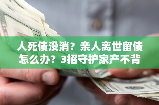 北京人死债没消？亲人离世留债怎么办？3招守护家产不背锅