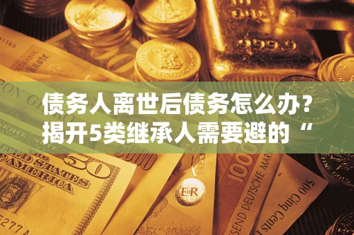 北京债务人离世后债务怎么办？揭开5类继承人需要避的“坑”